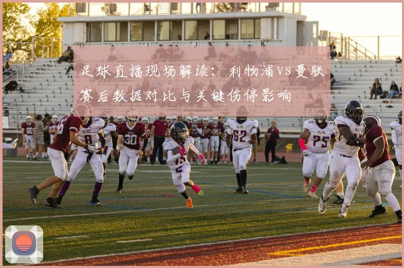 足球直播现场解读：利物浦vs曼联赛后数据对比与关键伤停影响
