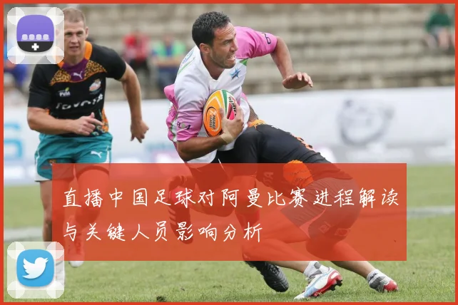 直播中国足球对阿曼比赛进程解读与关键人员影响分析