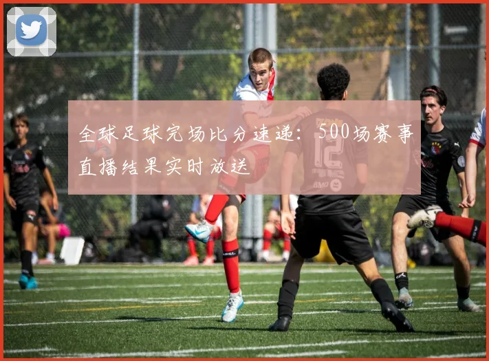 全球足球完场比分速递：500场赛事直播结果实时放送
