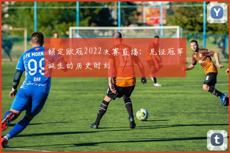锁定欧冠2022决赛直播：见证冠军诞生的历史时刻
