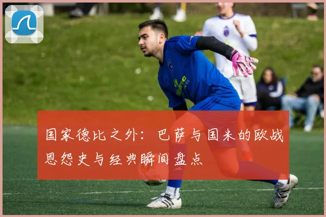 国家德比之外：巴萨与国米的欧战恩怨史与经典瞬间盘点