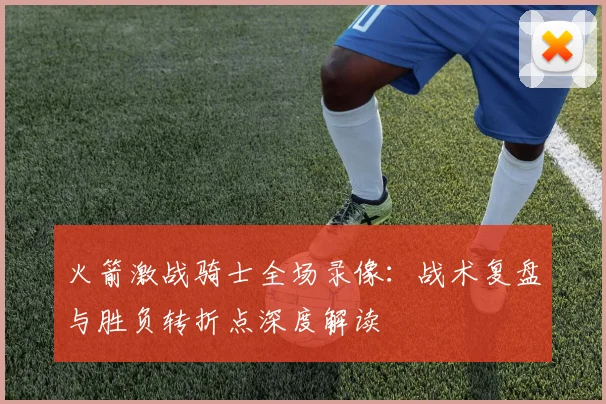 火箭激战骑士全场录像：战术复盘与胜负转折点深度解读