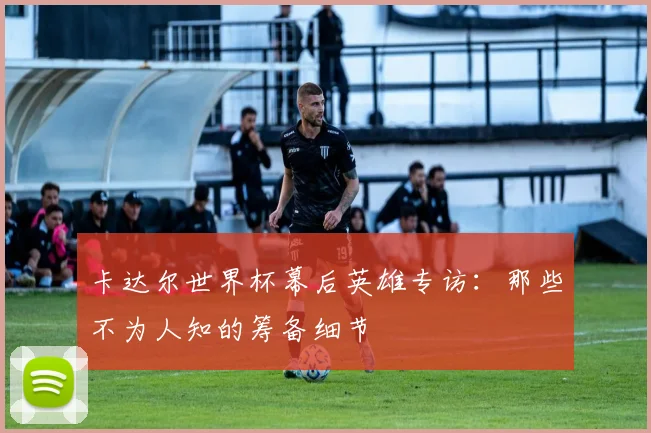 卡达尔世界杯幕后英雄专访:那些不为人知的筹备细节