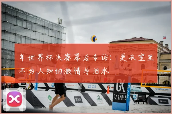 年世界杯决赛幕后专访：更衣室里不为人知的激情与泪水