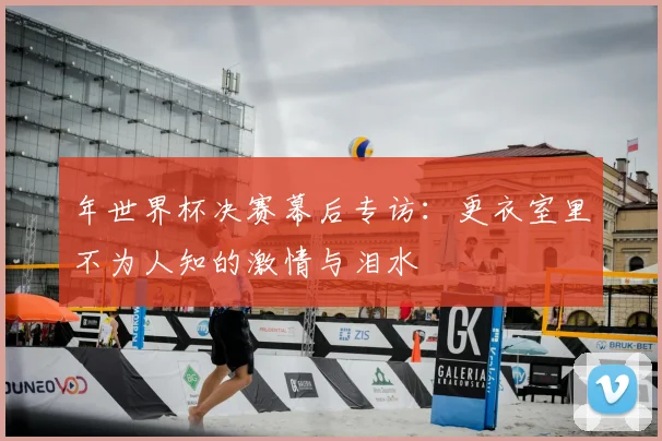 年世界杯决赛幕后专访：更衣室里不为人知的激情与泪水