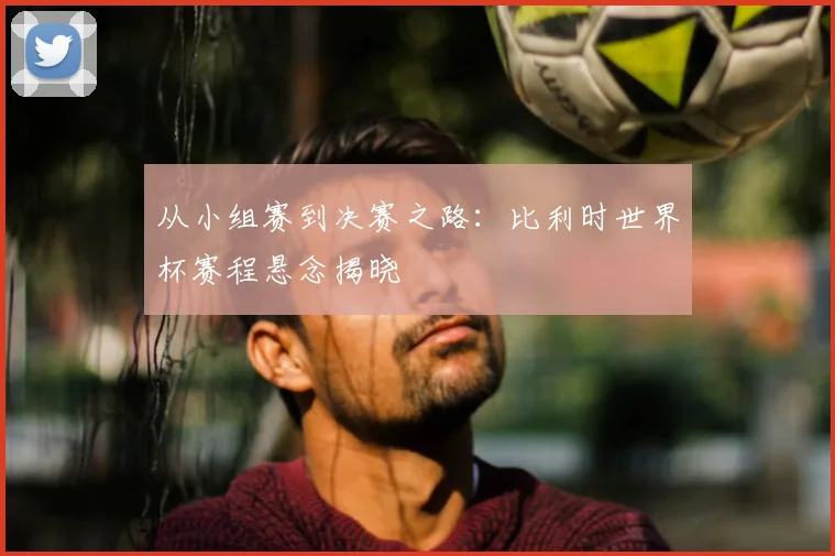 从小组赛到决赛之路：比利时世界杯赛程悬念揭晓