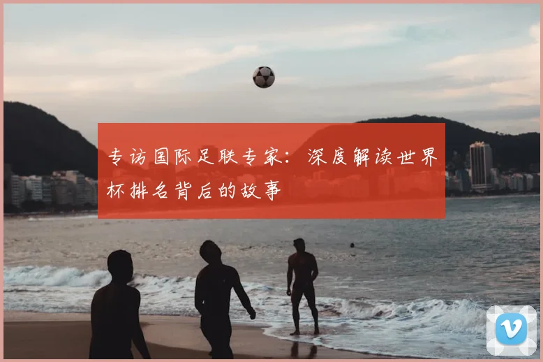 专访国际足联专家:深度解读世界杯排名背后的故事