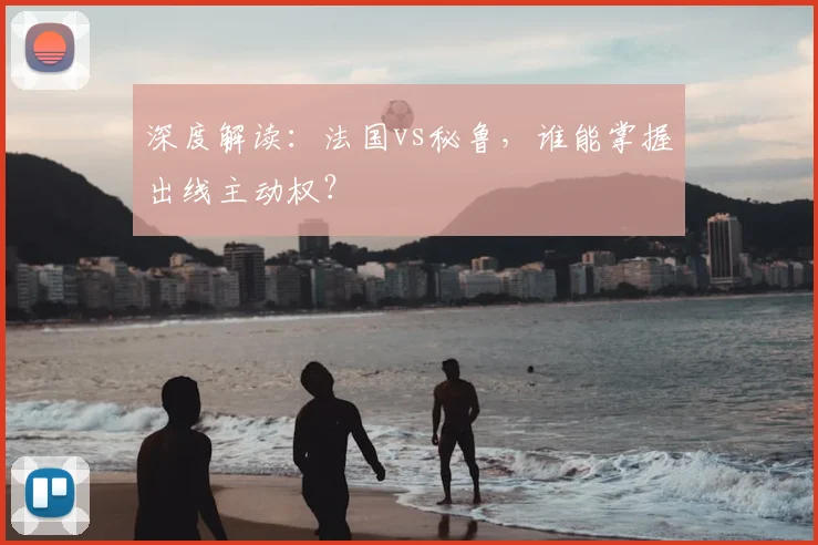深度解读：法国vs秘鲁，谁能掌握出线主动权？